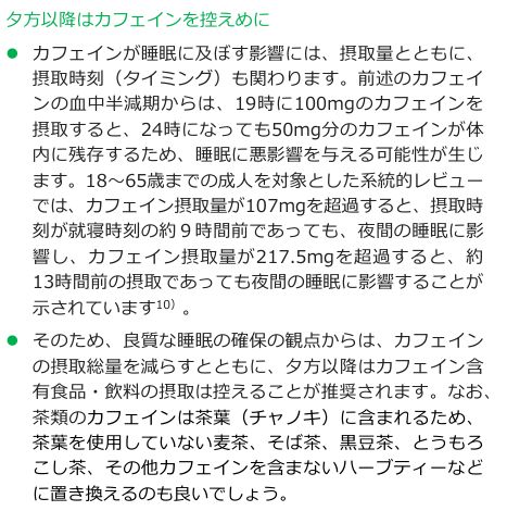 健康づくりのための睡眠ガイド2023「夕方以降はカフェインを控えめに」。19時に100mgのカフェインを摂取すると24時になっても50mg分が体内に残存すること、成人を対象とした系統的レビューでカフェイン摂取量が107mgを超過すると就寝時刻の約9時間前でも、217.5mgを超過すると約13時間前でも夜間の睡眠に影響することが示されていると記載されている