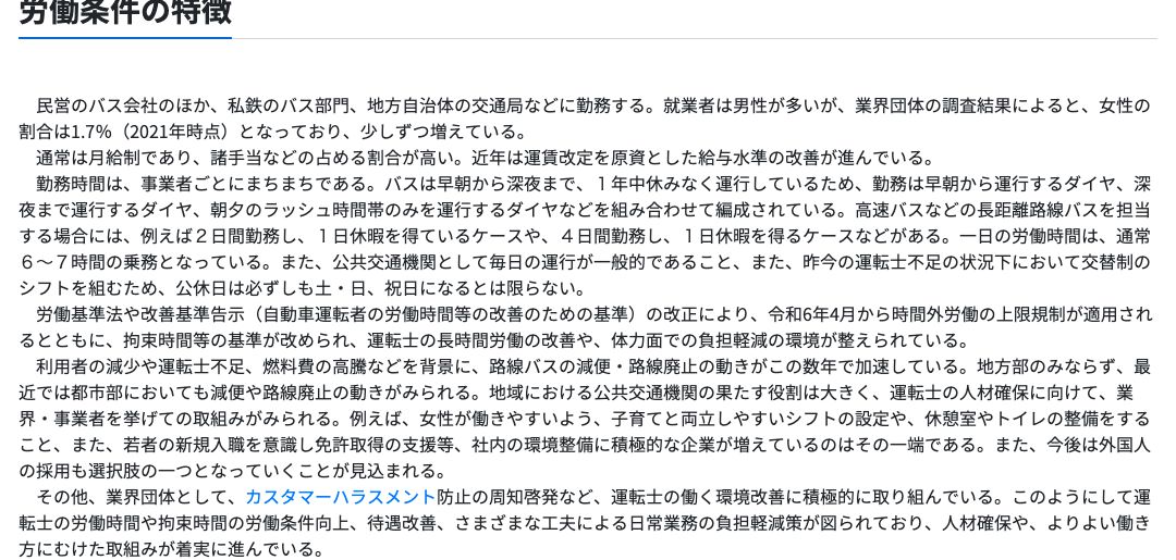 厚生労働省job tagの路線バス運転士「労働条件の特徴」。民営のバス会社のほか私鉄のバス部門、地方自治体の交通局などに勤務、女性の割合は1.7%（2021年時点）、通常は月給制で諸手当の占める割合が高い、近年は運賃改定を原資とした給与水準の改善が進んでいる、勤務は早朝・深夜・朝夕ラッシュ時間帯のダイヤを組み合わせて編成、一日の労働時間は通常6〜7時間の乗務、公休日は必ずしも土日祝日になるとは限らないと記載されている