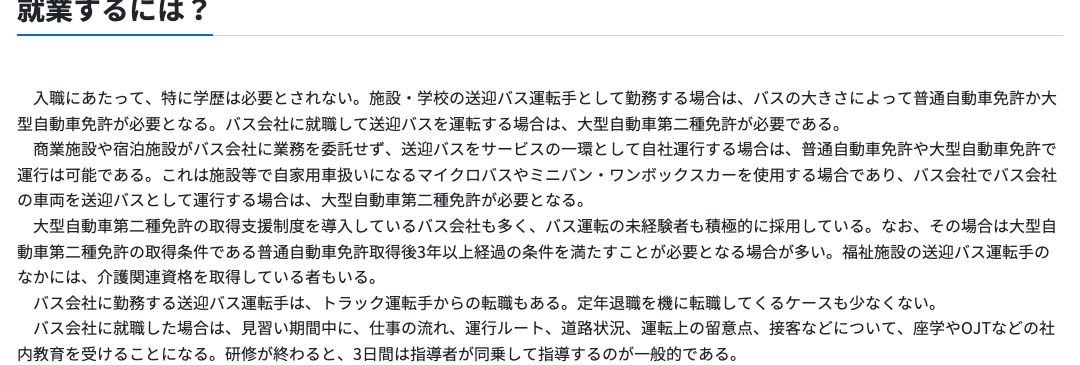 厚生労働省job tagの送迎バス等運転手「就業するには」。施設・学校の送迎バス運転手はバスの大きさによって普通自動車免許か大型自動車免許が必要、バス会社に就職して送迎バスを運転する場合は大型自動車第二種免許が必要、大型二種免許の取得支援制度を導入しているバス会社も多いと記載されている
