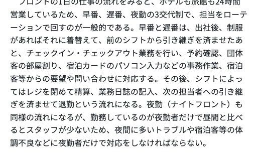 厚生労働省の職業情報提供サイト(job tag)フロント(ホテル・旅館)のどんな仕事。ホテルも旅館も24時間営業しているため早番、遅番、夜勤の3交代制で担当をローテーションで回すのが一般的であること、夜勤(ナイトフロント)は勤務しているのが夜勤者だけで昼間と比べるとスタッフが少ないため、夜間に多いトラブルや宿泊客等の体調不良などに夜勤者だけで対応しなければならないことが記載されている
