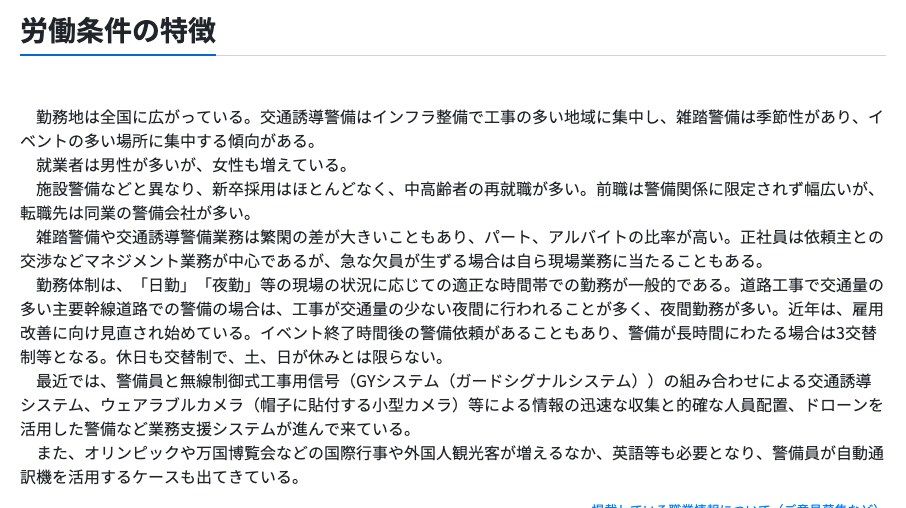 厚生労働省の職業情報提供サイト(job tag)雑踏・交通誘導警備員の労働条件の特徴。雑踏警備や交通誘導警備業務は繁閑の差が大きくパート・アルバイトの比率が高いこと、勤務体制は日勤・夜勤等の現場の状況に応じた時間帯での勤務が一般的で、交通量の多い主要幹線道路での警備の場合は工事が交通量の少ない夜間に行われることが多く夜間勤務が多いこと、休日も交替制で土日が休みとは限らないことが記載されている
