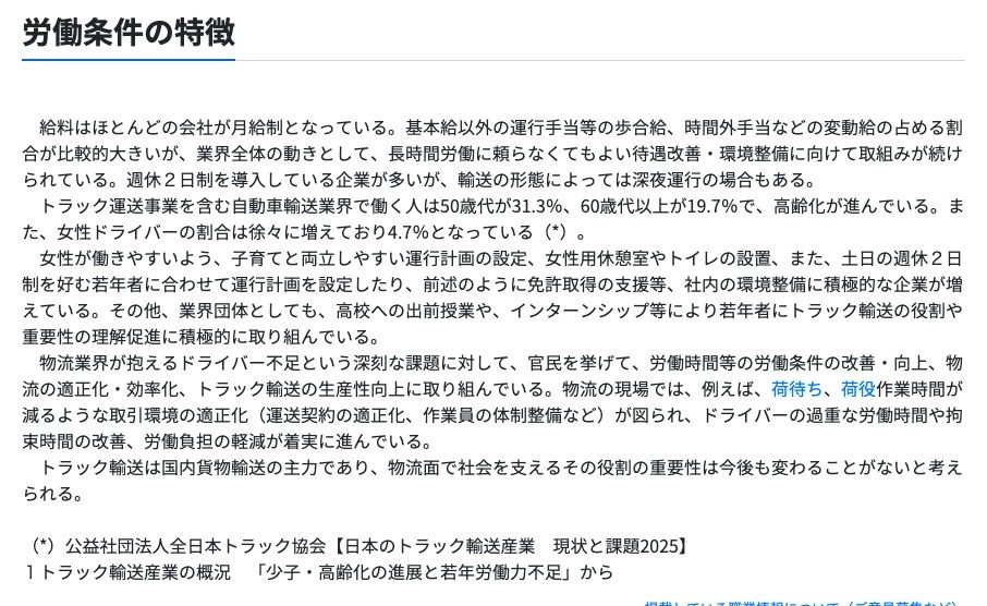 厚生労働省の職業情報提供サイト(job tag)トラックドライバーの労働条件の特徴。給料はほとんどの会社が月給制で運行手当等の歩合給や時間外手当などの変動給の占める割合が比較的大きいこと、週休2日制を導入している企業が多いが輸送の形態によっては深夜運行の場合もあること、自動車輸送業界で働く人は50歳代が31.3%、60歳代以上が19.7%であることが記載されている