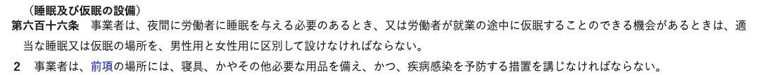 e-Gov法令検索の労働安全衛生規則第616条(睡眠及び仮眠の設備)。事業者は夜間に労働者に睡眠を与える必要のあるとき、又は就業の途中に仮眠することのできる機会があるときは、適当な睡眠又は仮眠の場所を男性用と女性用に区別して設け、その場所には寝具、かやその他必要な用品を備え、疾病感染を予防する措置を講じなければならないと書かれている