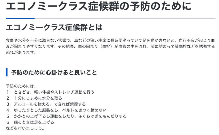 厚生労働省「エコノミークラス症候群の予防のために」。食事や水分を十分に取らない状態で車などの狭い座席に長時間座っていて足を動かさないと血行不良が起こり血液が固まりやすくなると説明し、予防のために心掛けると良いこととして、ときどき軽い体操やストレッチ運動を行う、十分にこまめに水分を取る、眠るときは足を上げる、など6項目を挙げている