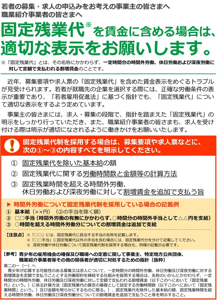 厚生労働省・都道府県労働局・ハローワークのリーフレット「固定残業代を賃金に含める場合は、適切な表示をお願いします。」。固定残業代とは名称にかかわらず一定時間分の時間外労働・休日労働および深夜労働に対して定額で支払われる割増賃金のことで、固定残業代制を採用する場合は固定残業代を除いた基本給の額、労働時間数と金額等の計算方法、固定残業時間を超える時間外労働・休日労働および深夜労働に対して割増賃金を追加で支払う旨のすべてを明示するよう求めている