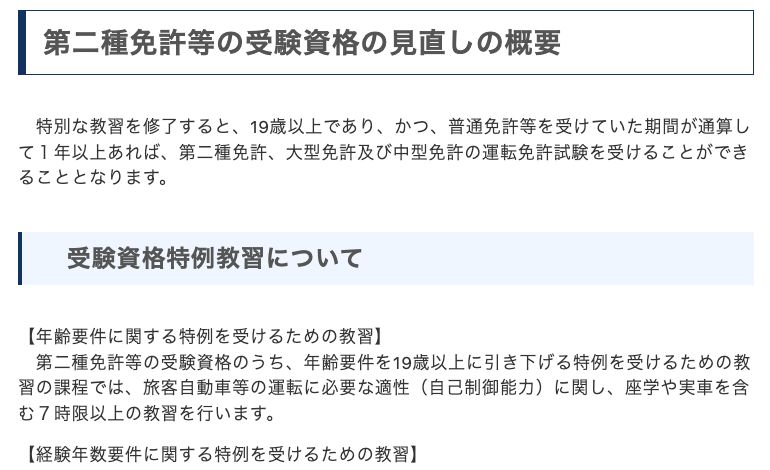 警察庁「第二種免許等の受験資格の見直しについて」。特別な教習を修了すると19歳以上であり、かつ普通免許等を受けていた期間が通算して1年以上あれば、第二種免許・大型免許・中型免許の運転免許試験を受けることができる。年齢要件を19歳以上に引き下げる特例の教習は座学や実車を含む7時限以上と記載されている