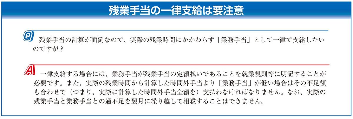東京労働局「しっかりマスター労働基準法 割増賃金編」の誤解しやすいケース「残業手当の一律支給は要注意」。一律支給する場合は業務手当が残業手当の定額払いであることを就業規則等に明記する必要があり、実際の残業時間から計算した時間外手当より業務手当が低い場合は不足額も支払わなければならず、過不足を翌月に繰り越して相殺することはできないと回答している